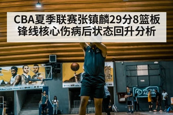 CBA夏季联赛张镇麟29分8篮板锋线核心伤病后状态回升分析