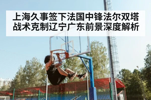 上海久事签下法国中锋法尔双塔战术克制辽宁广东前景深度解析